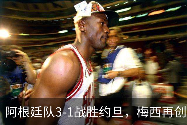 阿根廷队3-1战胜约旦，梅西再创历史，约旦队超越国足