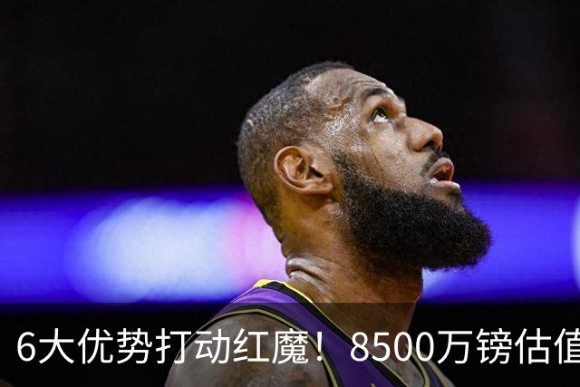 6大优势打动红魔！8500万镑估值严重失算，曼联加码待遇硬抢M费